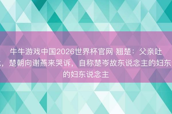 牛牛游戏中国2026世界杯官网 翘楚：父亲吐血病危，楚朝向谢燕来哭诉，自称楚岑故东说念主的妇东说念主