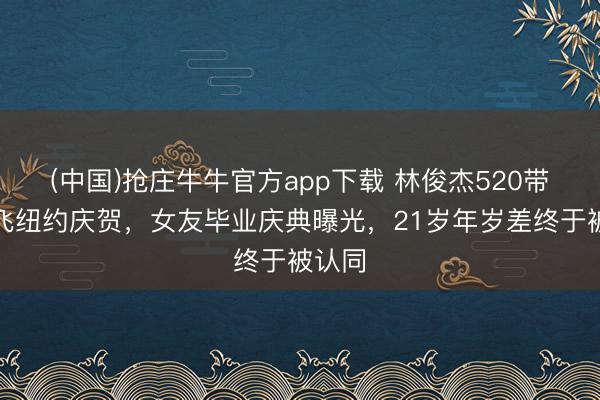 (中国)抢庄牛牛官方app下载 林俊杰520带姆妈飞纽约庆贺,女友毕业庆典曝光,21岁年岁差终于被认同