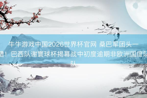 牛牛游戏中国2026世界杯官网 桑巴军团头一遭！巴西队谢寰球杯揭幕战中初度逾期非欧洲国度队