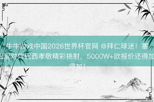 牛牛游戏中国2026世界杯官网 @拜仁球迷！塞巴里对阵巴西孝敬精彩挑射，5000W+欧报价还得加！