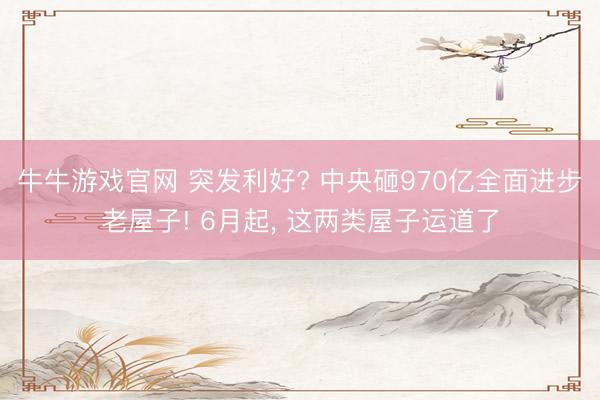 牛牛游戏官网 突发利好? 中央砸970亿全面进步老屋子! 6月起， 这两类屋子运道了