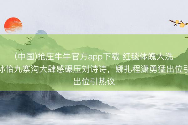 (中国)抢庄牛牛官方app下载 红毯体魄大洗牌！孙怡九寨沟大肆感碾压刘诗诗，娜扎程潇勇猛出位引热议