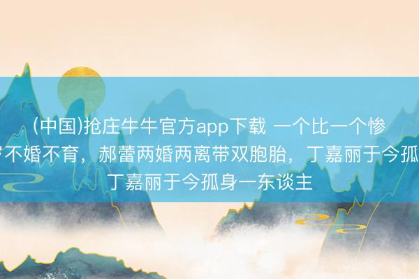 (中国)抢庄牛牛官方app下载 一个比一个惨!萧蔷57岁不婚不育,郝蕾两婚两离带双胞胎,丁嘉丽于今孤身一东谈主