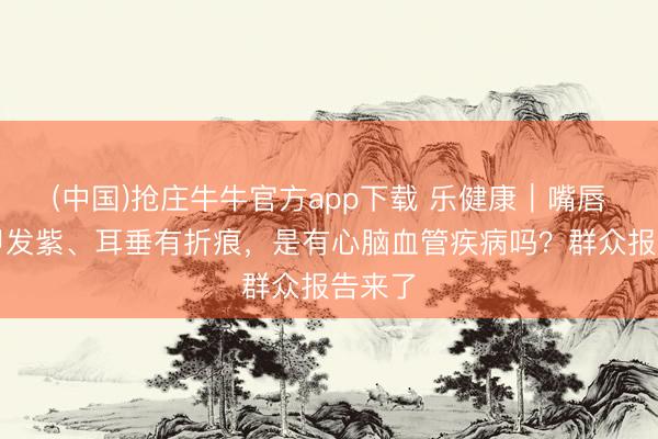 (中国)抢庄牛牛官方app下载 乐健康｜嘴唇、指甲发紫、耳垂有折痕，是有心脑血管疾病吗？群众报告来了