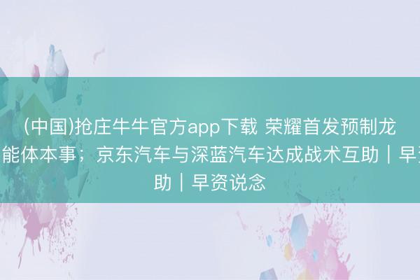 (中国)抢庄牛牛官方app下载 荣耀首发预制龙虾AI智能体本事；京东汽车与深蓝汽车达成战术互助｜早资说念