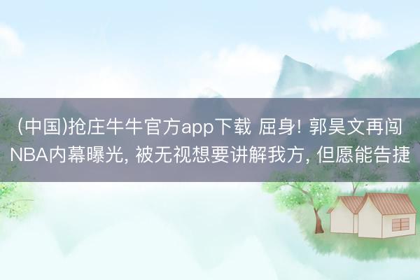 (中国)抢庄牛牛官方app下载 屈身! 郭昊文再闯NBA内幕曝光, 被无视想要讲解我方, 但愿能告捷