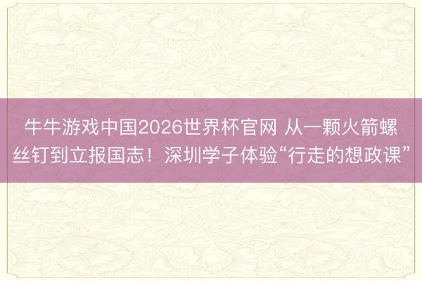 牛牛游戏中国2026世界杯官网 从一颗火箭螺丝钉到立报国志！深圳学子体验“行走的想政课”