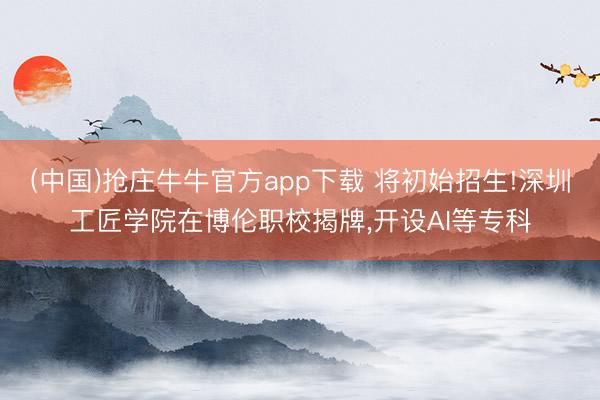 (中国)抢庄牛牛官方app下载 将初始招生!深圳工匠学院在博伦职校揭牌,开设AI等专科