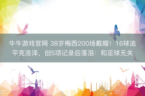 牛牛游戏官网 38岁梅西200场戴帽！16球追平克洛泽，创5项记录后落泪：和足球无关