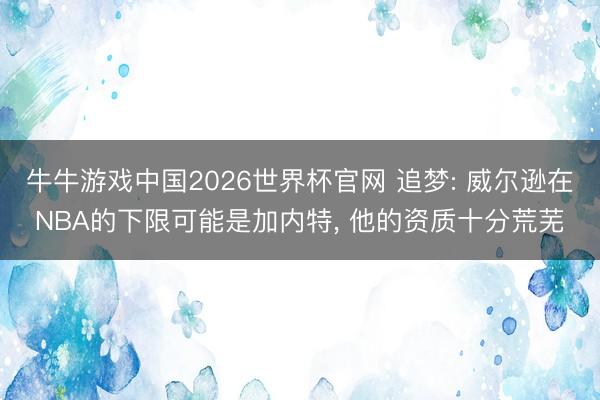 牛牛游戏中国2026世界杯官网 追梦: 威尔逊在NBA的下限可能是加内特, 他的资质十分荒芜