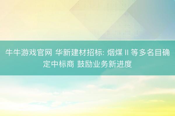 牛牛游戏官网 华新建材招标: 烟煤Ⅱ等多名目确定中标商 鼓励业务新进度