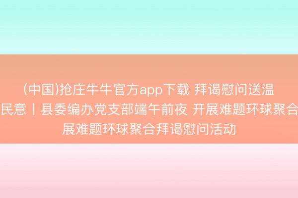 (中国)抢庄牛牛官方app下载 拜谒慰问送温存党建帮扶暖民意丨县委编办党支部端午前夜 开展难题环球聚合拜谒慰问活动